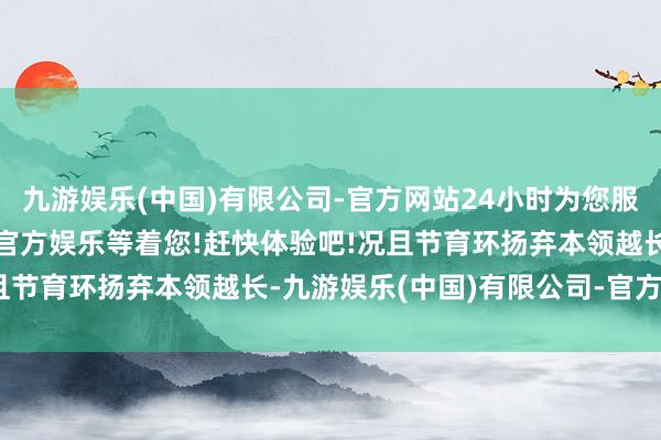 九游娱乐(中国)有限公司-官方网站24小时为您服务!更多精彩活动在正规官方娱乐等着您!赶快体验吧!况且节育环扬弃本领越长-九游娱乐(中国)有限公司-官方网站