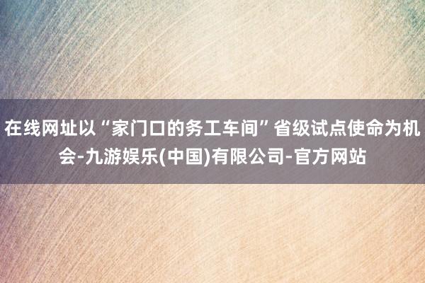 在线网址以“家门口的务工车间”省级试点使命为机会-九游娱乐(中国)有限公司-官方网站
