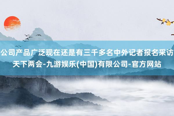 公司产品广泛现在还是有三千多名中外记者报名采访天下两会-九游娱乐(中国)有限公司-官方网站