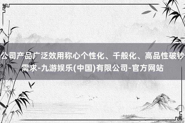 公司产品广泛效用称心个性化、千般化、高品性破钞需求-九游娱乐(中国)有限公司-官方网站