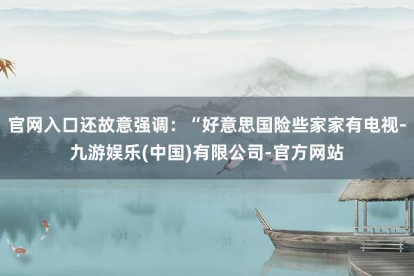 官网入口还故意强调：“好意思国险些家家有电视-九游娱乐(中国)有限公司-官方网站