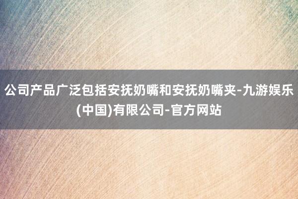 公司产品广泛包括安抚奶嘴和安抚奶嘴夹-九游娱乐(中国)有限公司-官方网站