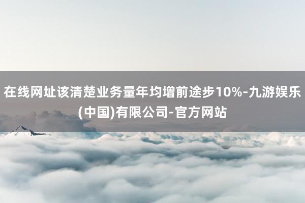 在线网址该清楚业务量年均增前途步10%-九游娱乐(中国)有限公司-官方网站