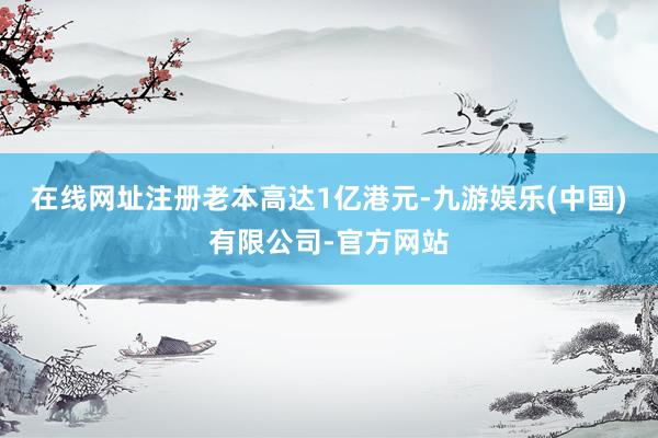 在线网址注册老本高达1亿港元-九游娱乐(中国)有限公司-官方网站