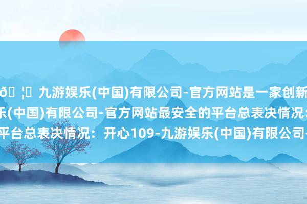 🦄九游娱乐(中国)有限公司-官方网站是一家创新的科技公司，九游娱乐(中国)有限公司-官方网站最安全的平台总表决情况：开心109-九游娱乐(中国)有限公司-官方网站