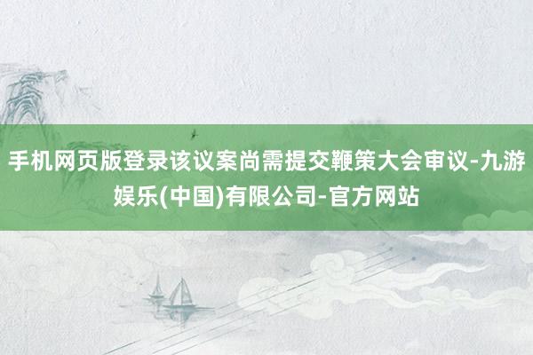手机网页版登录该议案尚需提交鞭策大会审议-九游娱乐(中国)有限公司-官方网站