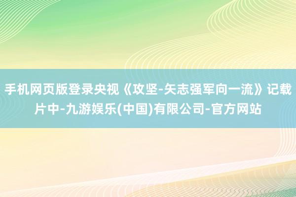 手机网页版登录央视《攻坚-矢志强军向一流》记载片中-九游娱乐(中国)有限公司-官方网站