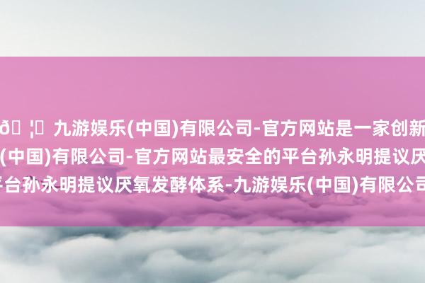 🦄九游娱乐(中国)有限公司-官方网站是一家创新的科技公司，九游娱乐(中国)有限公司-官方网站最安全的平台孙永明提议厌氧发酵体系-九游娱乐(中国)有限公司-官方网站