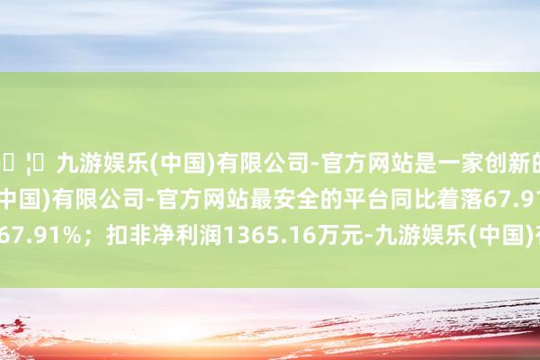 🦄九游娱乐(中国)有限公司-官方网站是一家创新的科技公司，九游娱乐(中国)有限公司-官方网站最安全的平台同比着落67.91%；扣非净利润1365.16万元-九游娱乐(中国)有限公司-官方网站