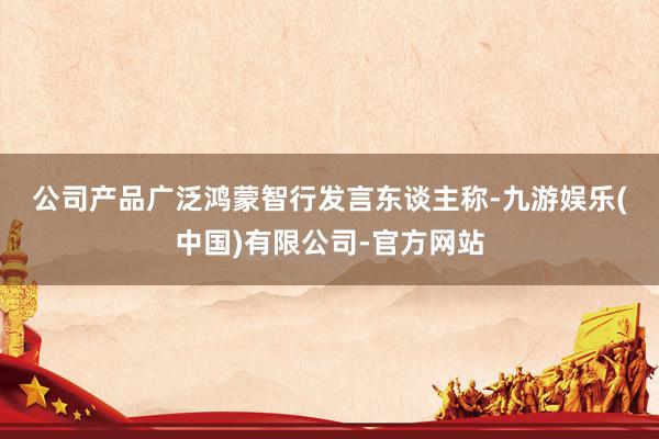 公司产品广泛　　鸿蒙智行发言东谈主称-九游娱乐(中国)有限公司-官方网站