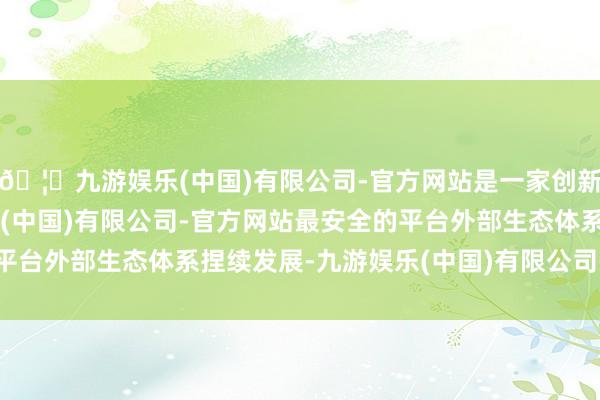 🦄九游娱乐(中国)有限公司-官方网站是一家创新的科技公司，九游娱乐(中国)有限公司-官方网站最安全的平台外部生态体系捏续发展-九游娱乐(中国)有限公司-官方网站