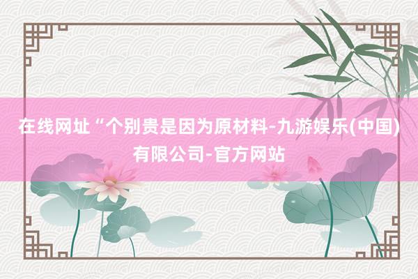 在线网址“个别贵是因为原材料-九游娱乐(中国)有限公司-官方网站