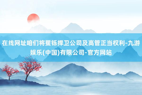 在线网址咱们将矍铄捍卫公司及高管正当权利-九游娱乐(中国)有限公司-官方网站