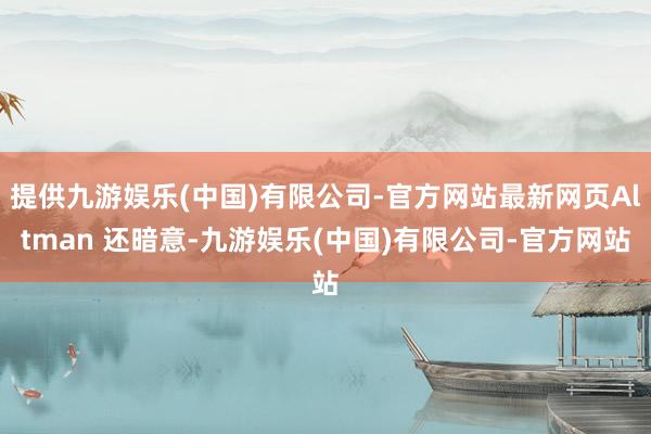 提供九游娱乐(中国)有限公司-官方网站最新网页Altman 还暗意-九游娱乐(中国)有限公司-官方网站