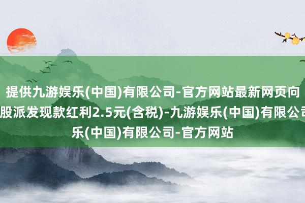 提供九游娱乐(中国)有限公司-官方网站最新网页向整体鼓动每股派发现款红利2.5元(含税)-九游娱乐(中国)有限公司-官方网站