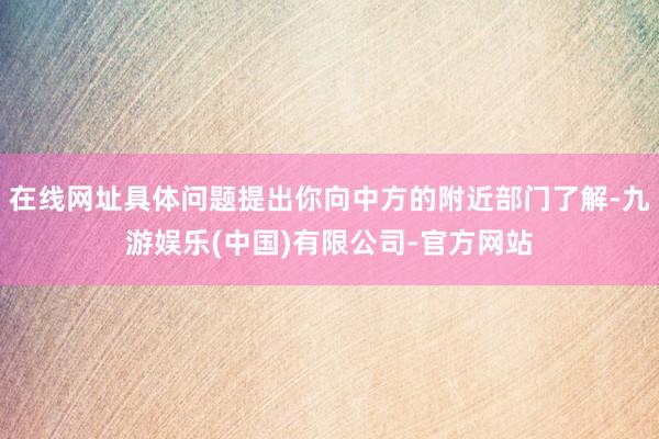 在线网址具体问题提出你向中方的附近部门了解-九游娱乐(中国)有限公司-官方网站