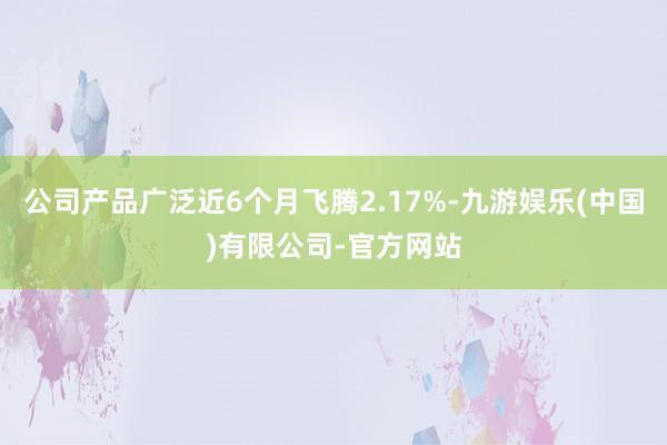 公司产品广泛近6个月飞腾2.17%-九游娱乐(中国)有限公司-官方网站