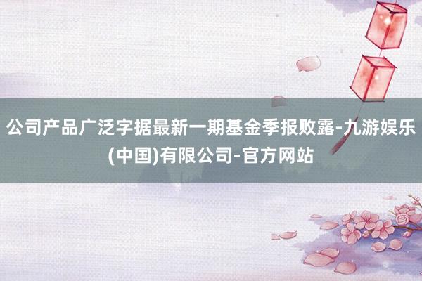 公司产品广泛字据最新一期基金季报败露-九游娱乐(中国)有限公司-官方网站