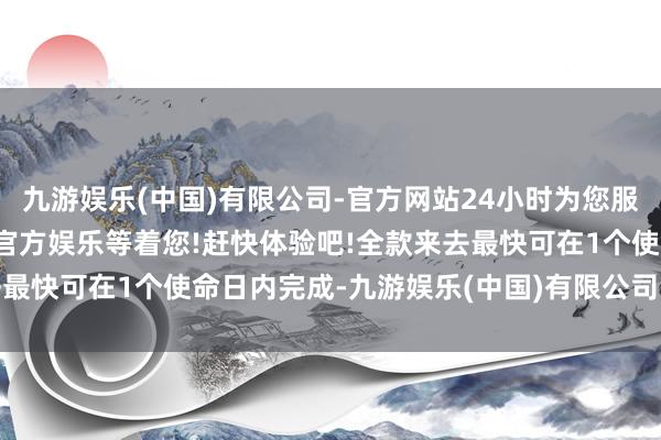九游娱乐(中国)有限公司-官方网站24小时为您服务!更多精彩活动在正规官方娱乐等着您!赶快体验吧!全款来去最快可在1个使命日内完成-九游娱乐(中国)有限公司-官方网站