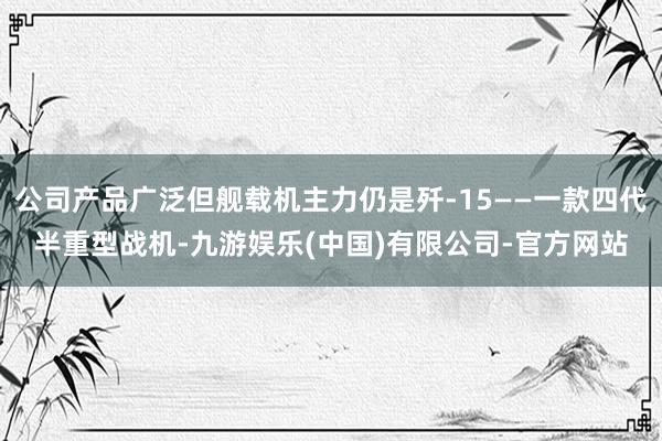 公司产品广泛但舰载机主力仍是歼-15——一款四代半重型战机-九游娱乐(中国)有限公司-官方网站