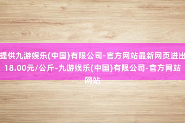 提供九游娱乐(中国)有限公司-官方网站最新网页进出18.00元/公斤-九游娱乐(中国)有限公司-官方网站