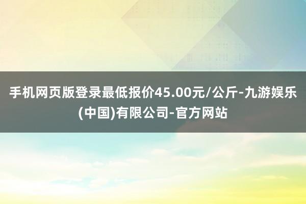 手机网页版登录最低报价45.00元/公斤-九游娱乐(中国)有限公司-官方网站