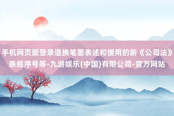 手机网页版登录退换笔墨表述和援用的新《公司法》条规序号等-九游娱乐(中国)有限公司-官方网站