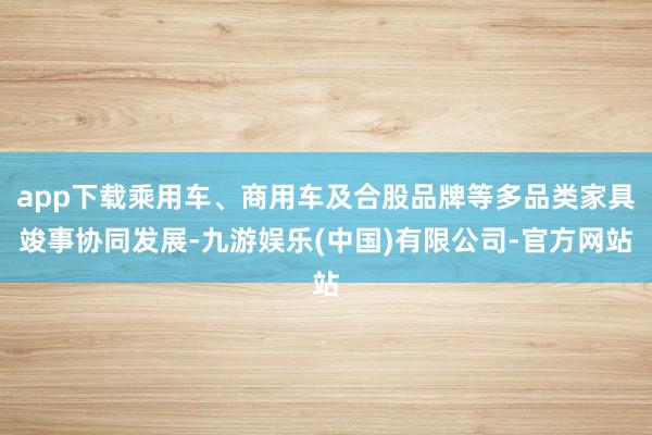 app下载乘用车、商用车及合股品牌等多品类家具竣事协同发展-九游娱乐(中国)有限公司-官方网站