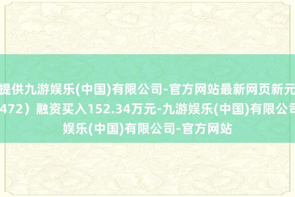 提供九游娱乐(中国)有限公司-官方网站最新网页新元科技（300472）融资买入152.34万元-九游娱乐(中国)有限公司-官方网站