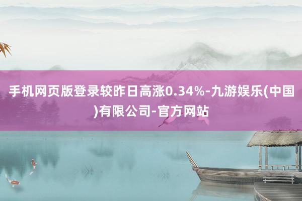 手机网页版登录较昨日高涨0.34%-九游娱乐(中国)有限公司-官方网站