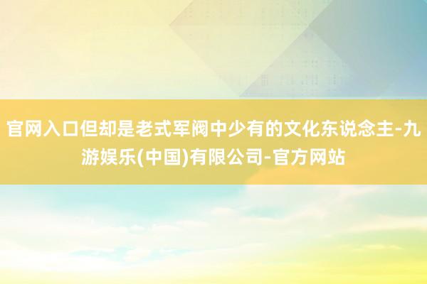 官网入口但却是老式军阀中少有的文化东说念主-九游娱乐(中国)有限公司-官方网站