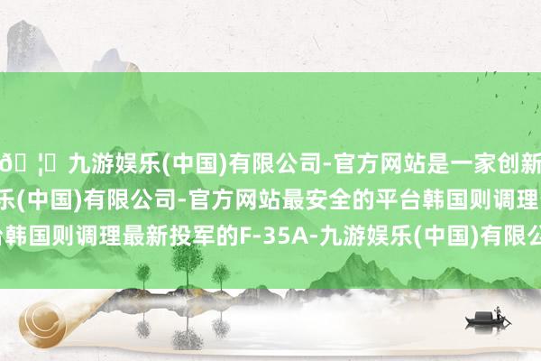 🦄九游娱乐(中国)有限公司-官方网站是一家创新的科技公司，九游娱乐(中国)有限公司-官方网站最安全的平台韩国则调理最新投军的F-35A-九游娱乐(中国)有限公司-官方网站