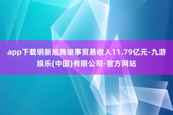 app下载明新旭腾竣事贸易收入11.79亿元-九游娱乐(中国)有限公司-官方网站