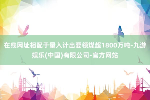 在线网址相配于量入计出要领煤超1800万吨-九游娱乐(中国)有限公司-官方网站