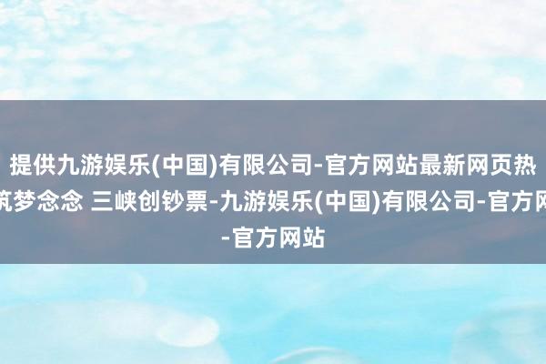 提供九游娱乐(中国)有限公司-官方网站最新网页热力筑梦念念 三峡创钞票-九游娱乐(中国)有限公司-官方网站