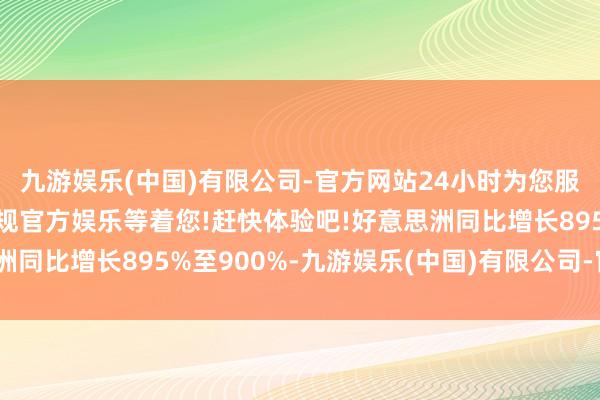 九游娱乐(中国)有限公司-官方网站24小时为您服务!更多精彩活动在正规官方娱乐等着您!赶快体验吧!好意思洲同比增长895%至900%-九游娱乐(中国)有限公司-官方网站
