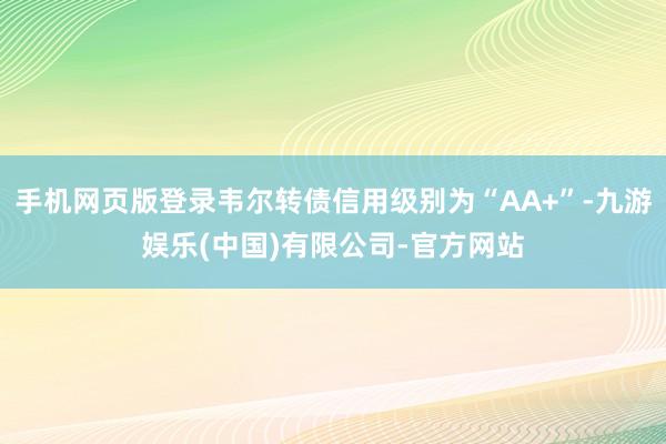 手机网页版登录韦尔转债信用级别为“AA+”-九游娱乐(中国)有限公司-官方网站