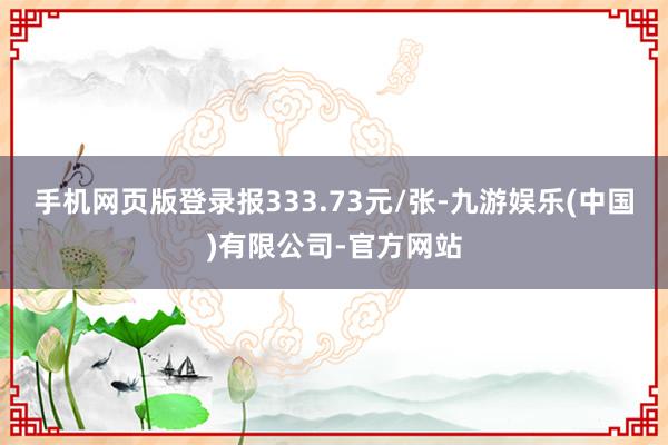 手机网页版登录报333.73元/张-九游娱乐(中国)有限公司-官方网站