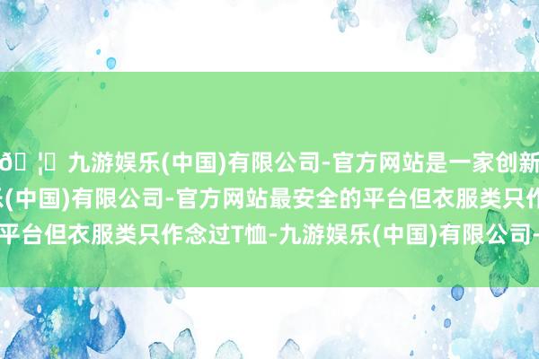 🦄九游娱乐(中国)有限公司-官方网站是一家创新的科技公司，九游娱乐(中国)有限公司-官方网站最安全的平台但衣服类只作念过T恤-九游娱乐(中国)有限公司-官方网站