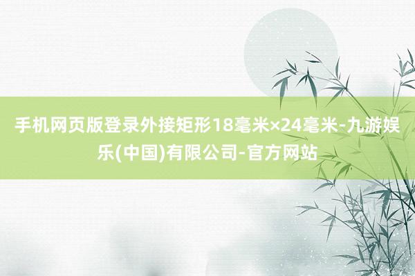 手机网页版登录外接矩形18毫米×24毫米-九游娱乐(中国)有限公司-官方网站
