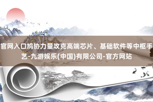 官网入口鸠协力量攻克高端芯片、基础软件等中枢手艺-九游娱乐(中国)有限公司-官方网站