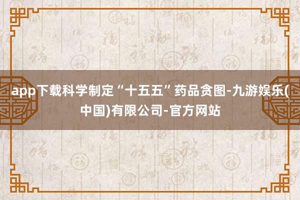 app下载科学制定“十五五”药品贪图-九游娱乐(中国)有限公司-官方网站