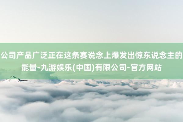 公司产品广泛正在这条赛说念上爆发出惊东说念主的能量-九游娱乐(中国)有限公司-官方网站