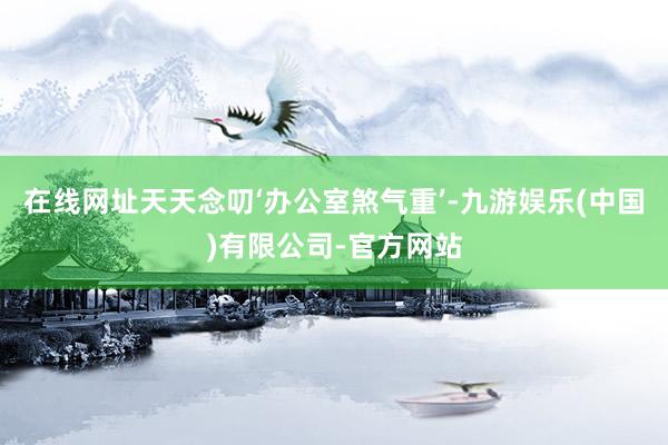 在线网址天天念叨‘办公室煞气重’-九游娱乐(中国)有限公司-官方网站