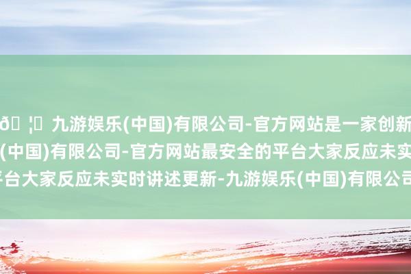 🦄九游娱乐(中国)有限公司-官方网站是一家创新的科技公司，九游娱乐(中国)有限公司-官方网站最安全的平台大家反应未实时讲述更新-九游娱乐(中国)有限公司-官方网站