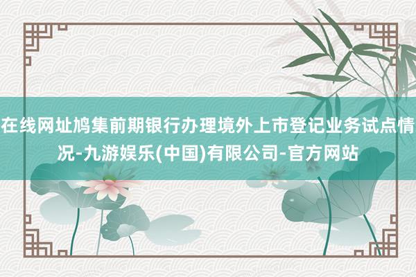 在线网址鸠集前期银行办理境外上市登记业务试点情况-九游娱乐(中国)有限公司-官方网站