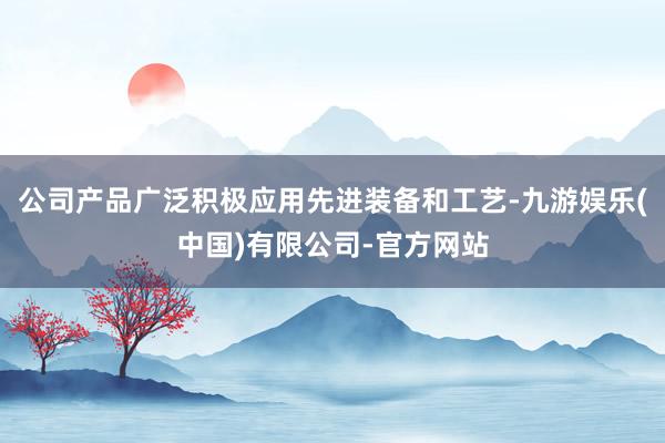 公司产品广泛积极应用先进装备和工艺-九游娱乐(中国)有限公司-官方网站
