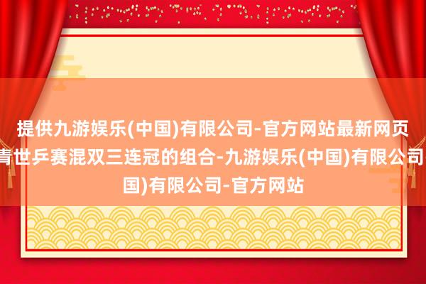 提供九游娱乐(中国)有限公司-官方网站最新网页第二对杀青世乒赛混双三连冠的组合-九游娱乐(中国)有限公司-官方网站