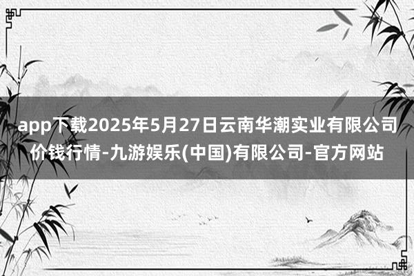 app下载2025年5月27日云南华潮实业有限公司价钱行情-九游娱乐(中国)有限公司-官方网站