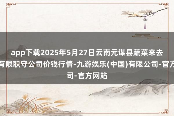 app下载2025年5月27日云南元谋县蔬菜来去商场有限职守公司价钱行情-九游娱乐(中国)有限公司-官方网站
